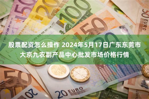 股票配资怎么操作 2024年5月17日广东东莞市大京九农副产品中心批发市场价格行情