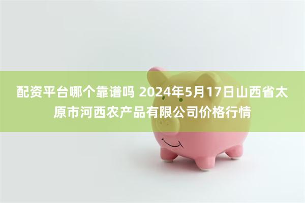 配资平台哪个靠谱吗 2024年5月17日山西省太原市河西农产品有限公司价格行情