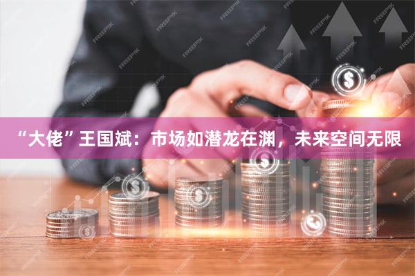 “大佬”王国斌：市场如潜龙在渊，未来空间无限