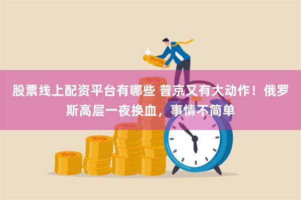 股票线上配资平台有哪些 普京又有大动作！俄罗斯高层一夜换血，事情不简单