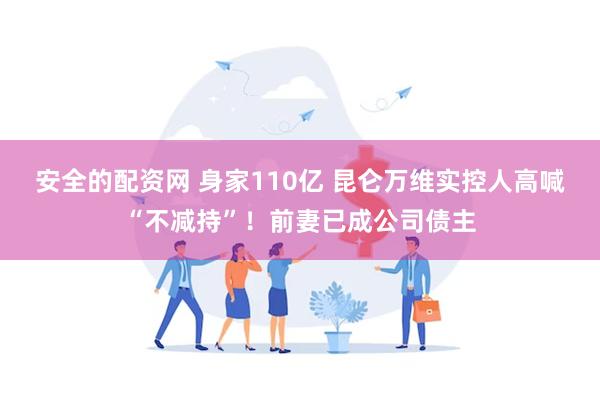 安全的配资网 身家110亿 昆仑万维实控人高喊“不减持”！前妻已成公司债主