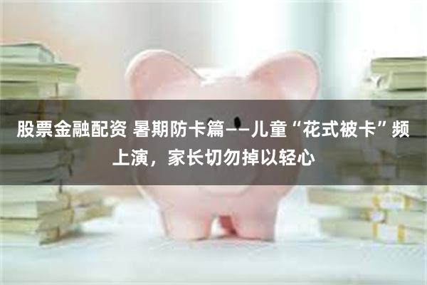 股票金融配资 暑期防卡篇——儿童“花式被卡”频上演，家长切勿掉以轻心