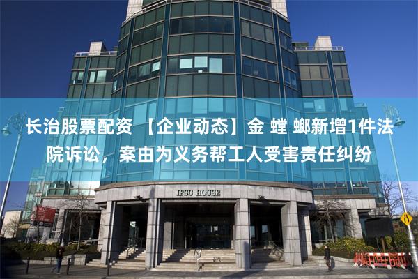 长治股票配资 【企业动态】金 螳 螂新增1件法院诉讼，案由为义务帮工人受害责任纠纷