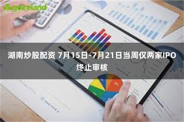 湖南炒股配资 7月15日-7月21日当周仅两家IPO终止审核