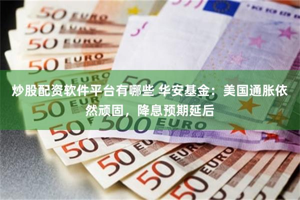 炒股配资软件平台有哪些 华安基金：美国通胀依然顽固，降息预期延后