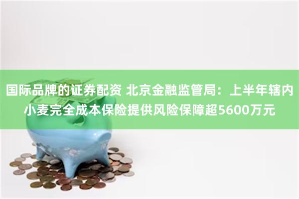 国际品牌的证券配资 北京金融监管局：上半年辖内小麦完全成本保险提供风险保障超5600万元