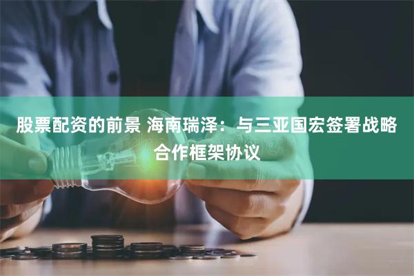 股票配资的前景 海南瑞泽：与三亚国宏签署战略合作框架协议