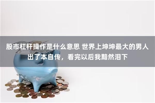 股市杠杆操作是什么意思 世界上坤坤最大的男人出了本自传，看完以后我黯然泪下