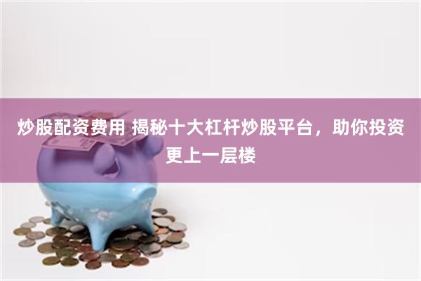 炒股配资费用 揭秘十大杠杆炒股平台，助你投资更上一层楼