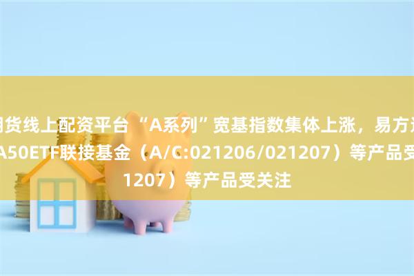 期货线上配资平台 “A系列”宽基指数集体上涨，易方达中证A50ETF联接基金（A/C:021206/021207）等产品受关注
