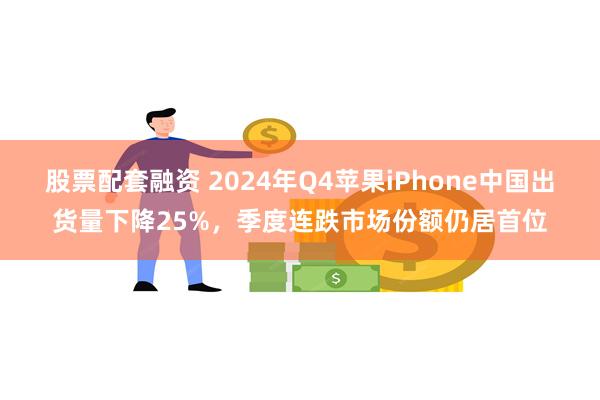 股票配套融资 2024年Q4苹果iPhone中国出货量下降25%，季度连跌市场份额仍居首位