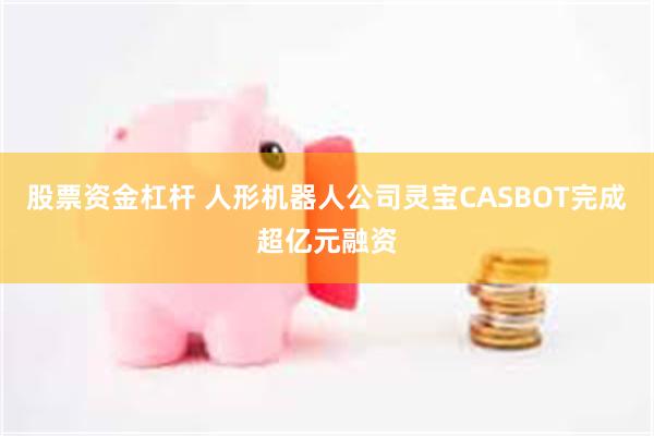 股票资金杠杆 人形机器人公司灵宝CASBOT完成超亿元融资