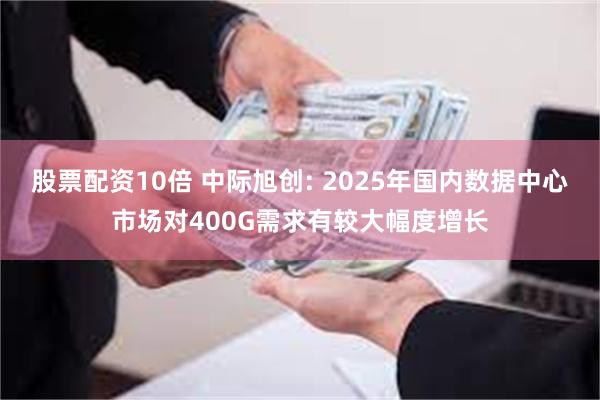 股票配资10倍 中际旭创: 2025年国内数据中心市场对400G需求有较大幅度增长