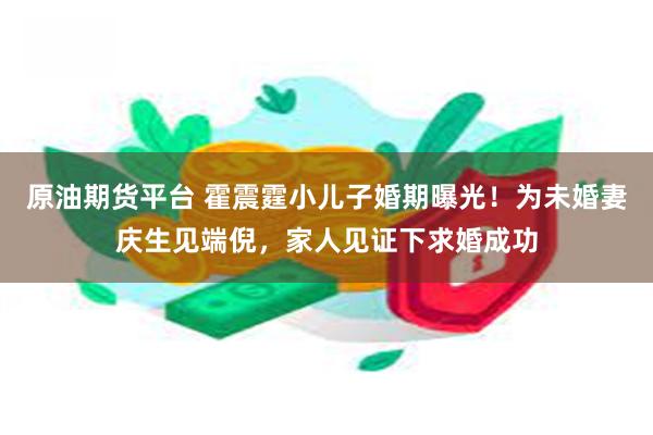 原油期货平台 霍震霆小儿子婚期曝光！为未婚妻庆生见端倪，家人见证下求婚成功