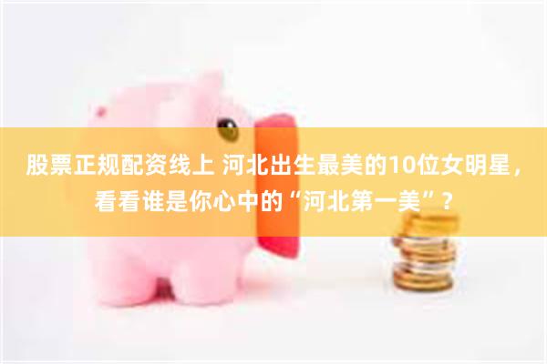 股票正规配资线上 河北出生最美的10位女明星，看看谁是你心中的“河北第一美”？