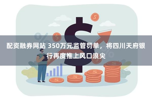 配资融券网站 350万元监管罚单，将四川天府银行再度推上风口浪尖