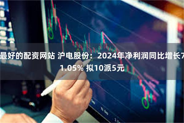 最好的配资网站 沪电股份：2024年净利润同比增长71.05% 拟10派5元