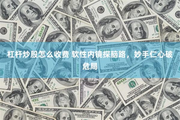 杠杆炒股怎么收费 软性内镜探脑路，妙手仁心破危局
