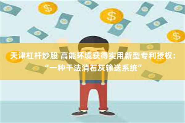 天津杠杆炒股 高能环境获得实用新型专利授权：“一种干法消石灰输送系统”