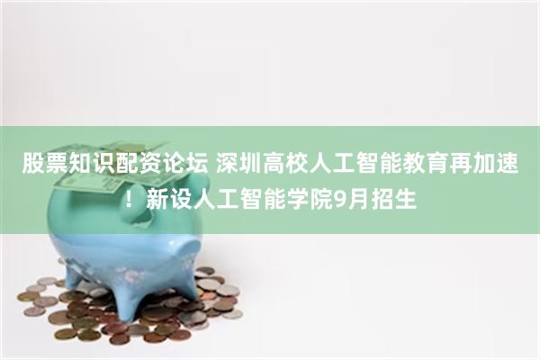 股票知识配资论坛 深圳高校人工智能教育再加速！新设人工智能学院9月招生