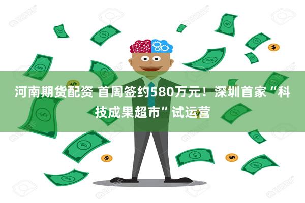 河南期货配资 首周签约580万元！深圳首家“科技成果超市”试运营