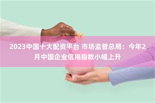 2023中国十大配资平台 市场监管总局：今年2月中国企业信用指数小幅上升