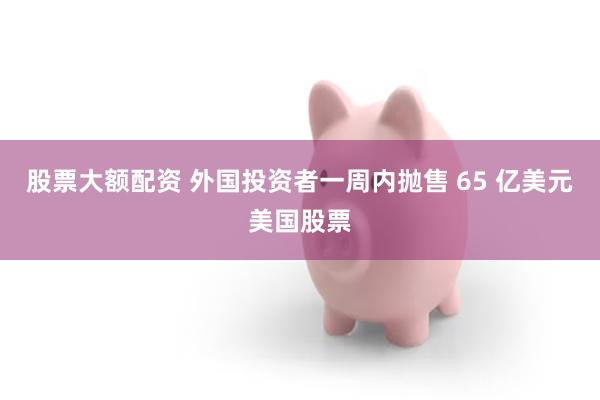 股票大额配资 外国投资者一周内抛售 65 亿美元美国股票