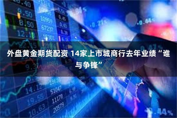 外盘黄金期货配资 14家上市城商行去年业绩“谁与争锋”