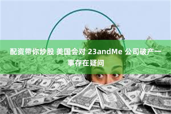 配资带你炒股 美国会对 23andMe 公司破产一事存在疑问