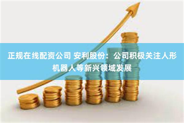 正规在线配资公司 安利股份：公司积极关注人形机器人等新兴领域发展