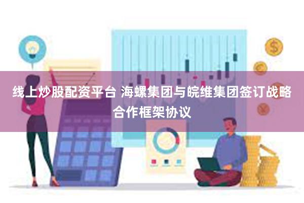 线上炒股配资平台 海螺集团与皖维集团签订战略合作框架协议