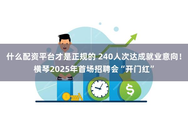 什么配资平台才是正规的 240人次达成就业意向！横琴2025年首场招聘会“开门红”