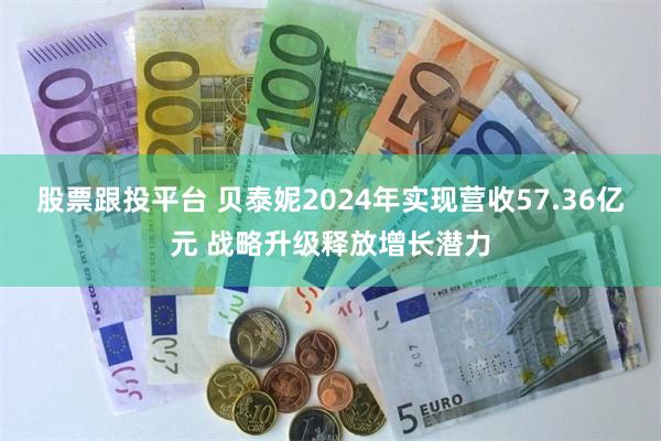 股票跟投平台 贝泰妮2024年实现营收57.36亿元 战略升级释放增长潜力
