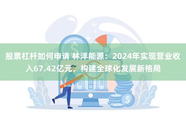 股票杠杆如何申请 林洋能源：2024年实现营业收入67.42亿元，构建全球化发展新格局