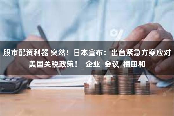 股市配资利器 突然！日本宣布：出台紧急方案应对美国关税政策！_企业_会议_植田和