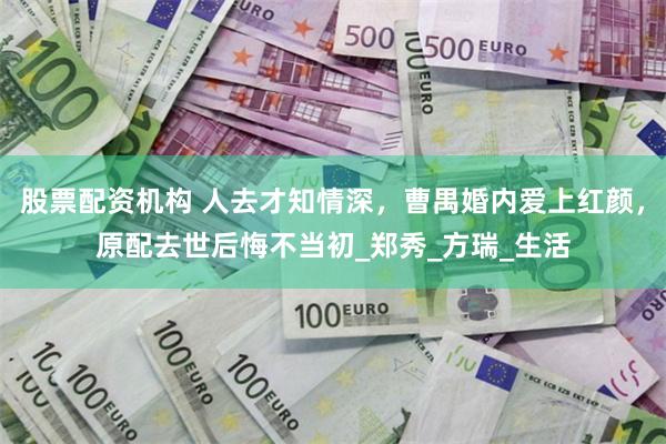 股票配资机构 人去才知情深，曹禺婚内爱上红颜，原配去世后悔不当初_郑秀_方瑞_生活