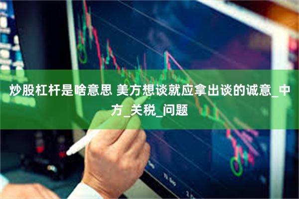 炒股杠杆是啥意思 美方想谈就应拿出谈的诚意_中方_关税_问题