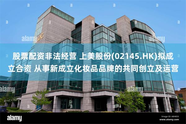 股票配资非法经营 上美股份(02145.HK)拟成立合资 从事新成立化妆品品牌的共同创立及运营