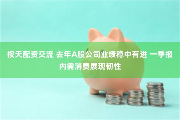 按天配资交流 去年A股公司业绩稳中有进 一季报内需消费展现韧性