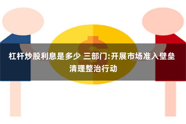 杠杆炒股利息是多少 三部门:开展市场准入壁垒 清理整治行动