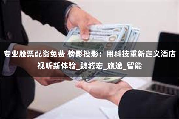 专业股票配资免费 榜影投影：用科技重新定义酒店视听新体验_魏城宏_旅途_智能