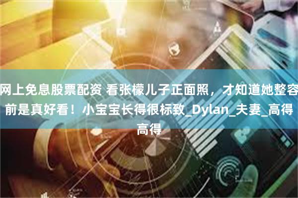 网上免息股票配资 看张檬儿子正面照，才知道她整容前是真好看！小宝宝长得很标致_Dylan_夫妻_高得