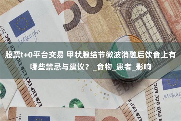 股票t+0平台交易 甲状腺结节微波消融后饮食上有哪些禁忌与建议？_食物_患者_影响