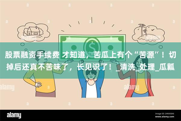 股票融资手续费 才知道，苦瓜上有个“苦源”！切掉后还真不苦味了，长见识了！_清洗_处理_瓜瓤