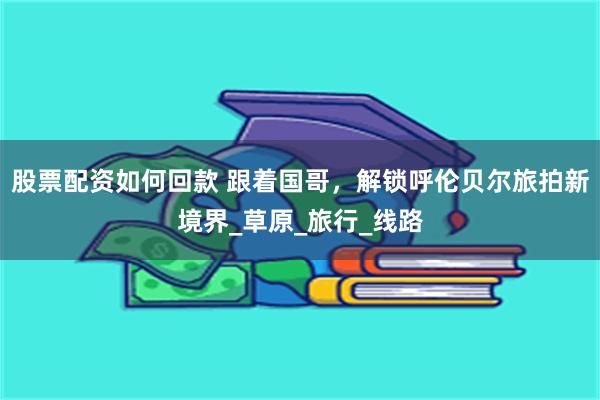 股票配资如何回款 跟着国哥，解锁呼伦贝尔旅拍新境界_草原_旅行_线路