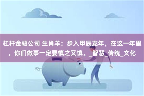 杠杆金融公司 生肖羊：步入甲辰龙年，在这一年里，你们做事一定要慎之又慎。_智慧_传统_文化