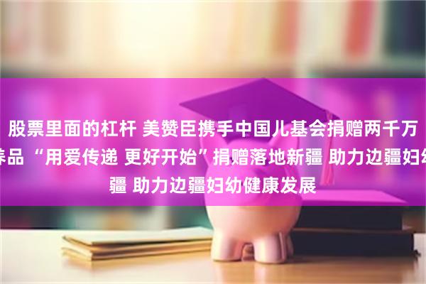 股票里面的杠杆 美赞臣携手中国儿基会捐赠两千万元母婴营养品 “用爱传递 更好开始”捐赠落地新疆 助力边疆妇幼健康发展