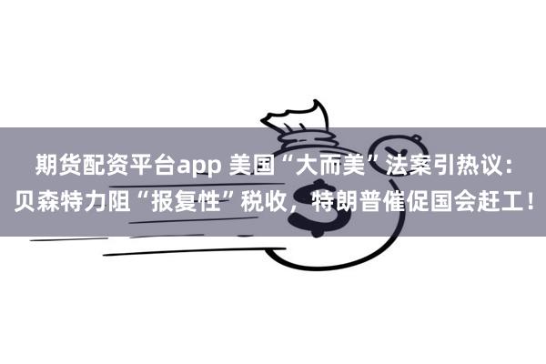 期货配资平台app 美国“大而美”法案引热议：贝森特力阻“报复性”税收，特朗普催促国会赶工！