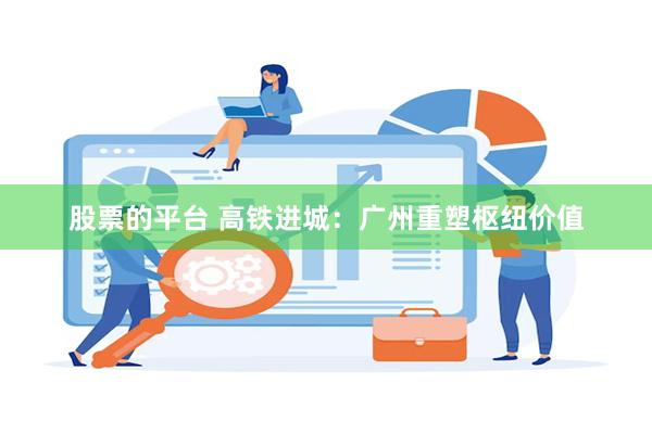 股票的平台 高铁进城：广州重塑枢纽价值